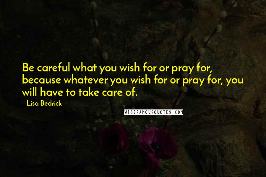 Lisa Bedrick Quotes: Be careful what you wish for or pray for, because whatever you wish for or pray for, you will have to take care of.