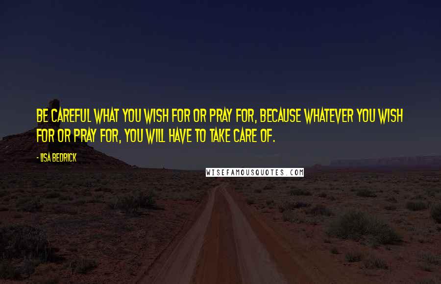 Lisa Bedrick Quotes: Be careful what you wish for or pray for, because whatever you wish for or pray for, you will have to take care of.