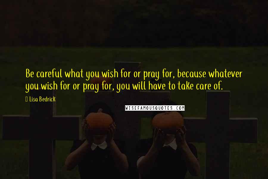 Lisa Bedrick Quotes: Be careful what you wish for or pray for, because whatever you wish for or pray for, you will have to take care of.