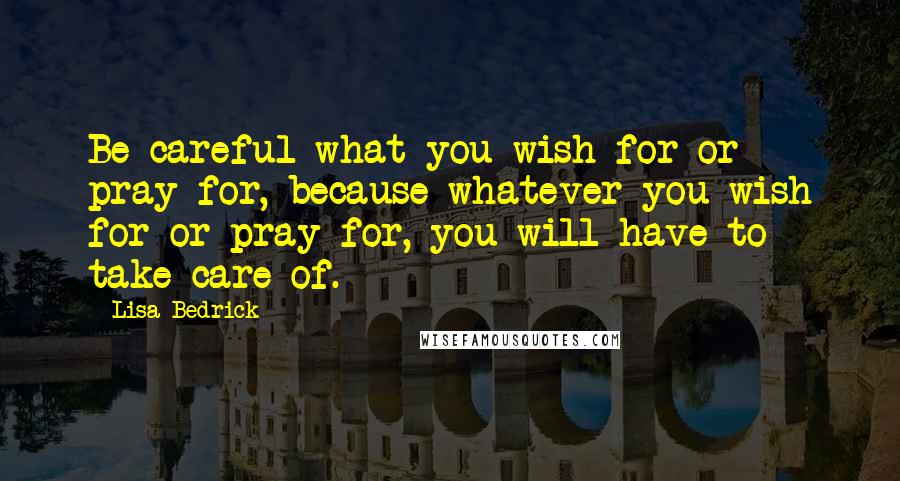 Lisa Bedrick Quotes: Be careful what you wish for or pray for, because whatever you wish for or pray for, you will have to take care of.