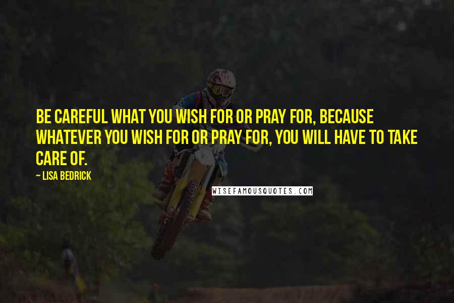 Lisa Bedrick Quotes: Be careful what you wish for or pray for, because whatever you wish for or pray for, you will have to take care of.