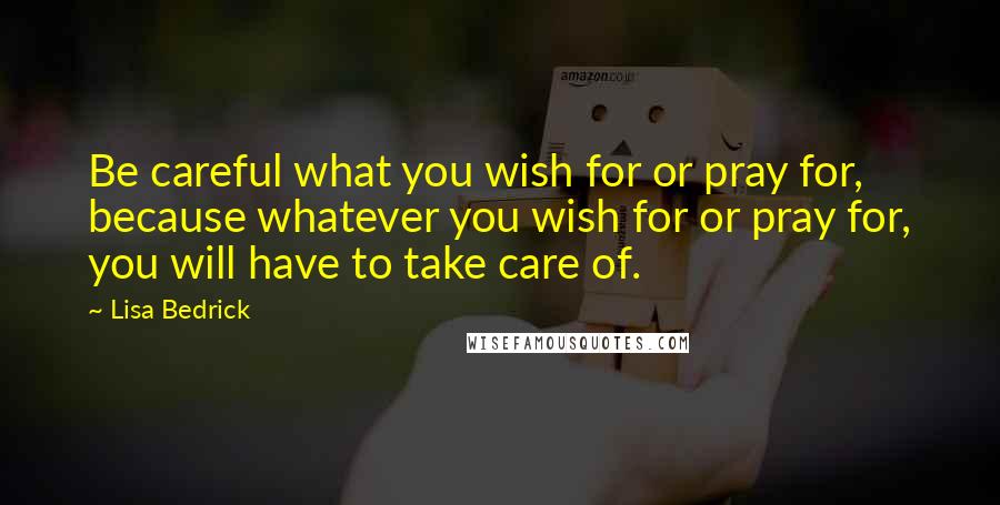 Lisa Bedrick Quotes: Be careful what you wish for or pray for, because whatever you wish for or pray for, you will have to take care of.