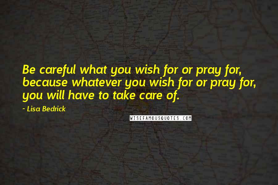 Lisa Bedrick Quotes: Be careful what you wish for or pray for, because whatever you wish for or pray for, you will have to take care of.