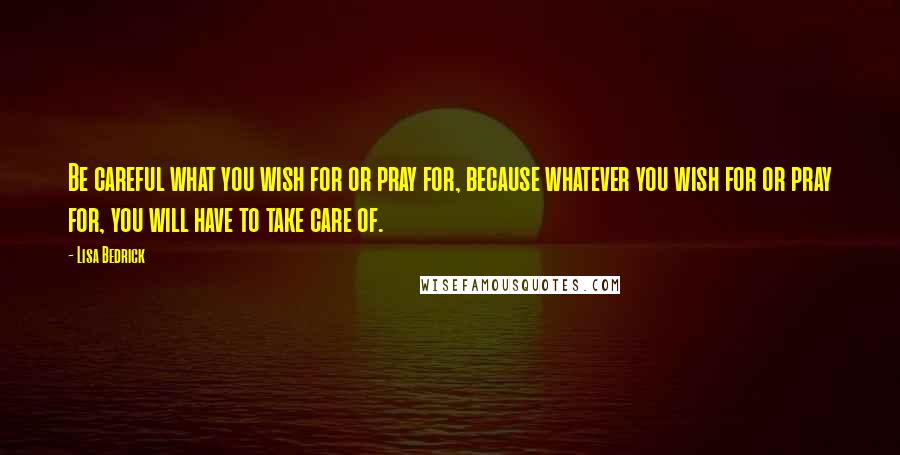 Lisa Bedrick Quotes: Be careful what you wish for or pray for, because whatever you wish for or pray for, you will have to take care of.