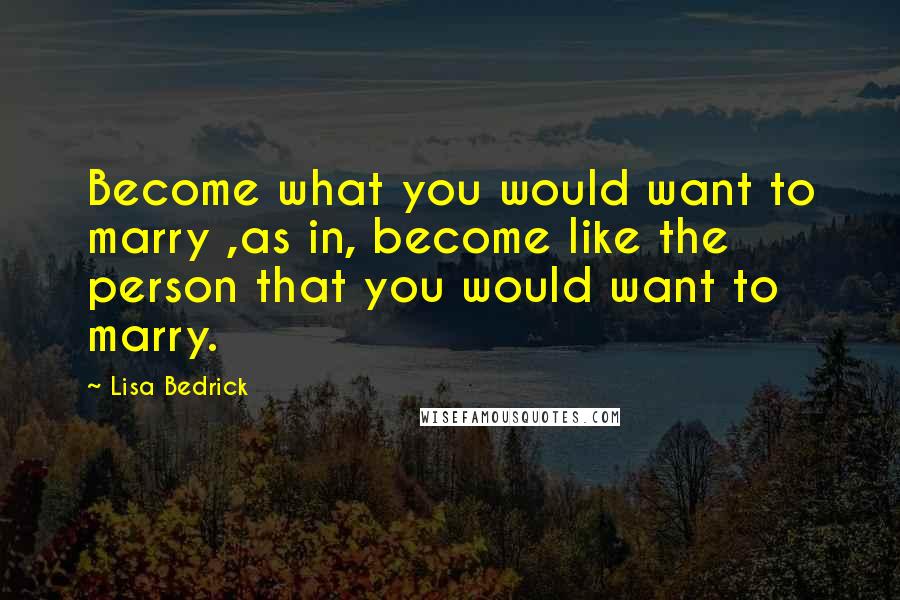 Lisa Bedrick Quotes: Become what you would want to marry ,as in, become like the person that you would want to marry.