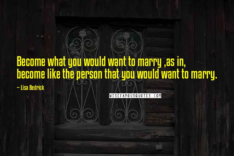 Lisa Bedrick Quotes: Become what you would want to marry ,as in, become like the person that you would want to marry.