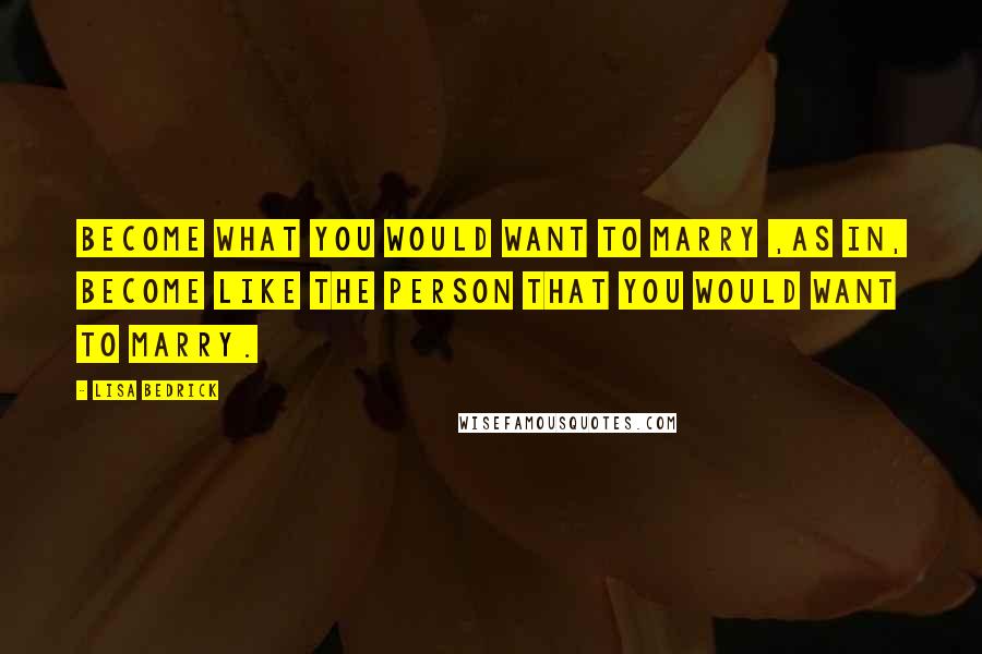 Lisa Bedrick Quotes: Become what you would want to marry ,as in, become like the person that you would want to marry.