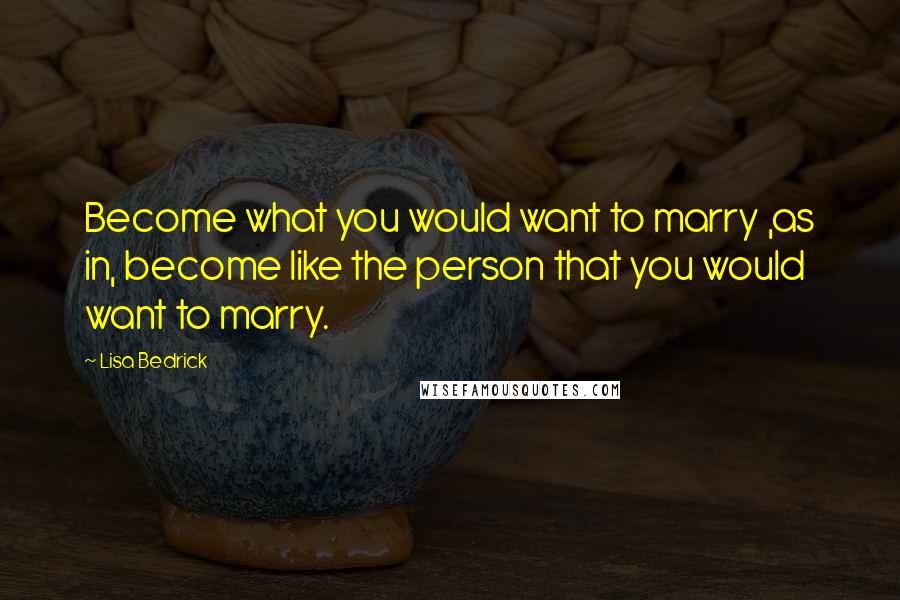 Lisa Bedrick Quotes: Become what you would want to marry ,as in, become like the person that you would want to marry.