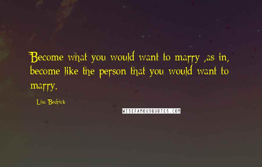 Lisa Bedrick Quotes: Become what you would want to marry ,as in, become like the person that you would want to marry.