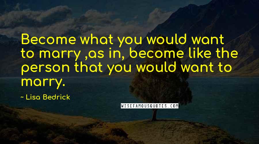 Lisa Bedrick Quotes: Become what you would want to marry ,as in, become like the person that you would want to marry.