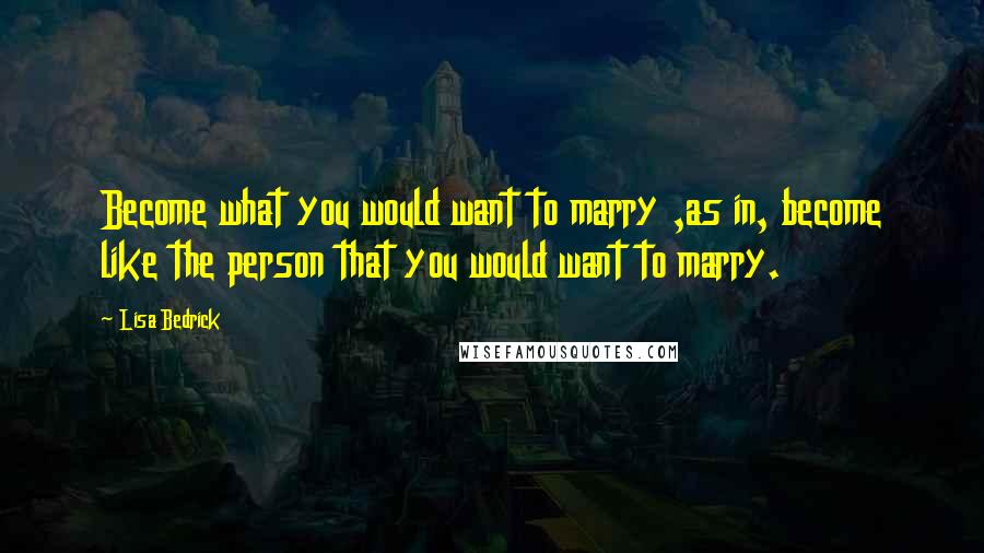 Lisa Bedrick Quotes: Become what you would want to marry ,as in, become like the person that you would want to marry.