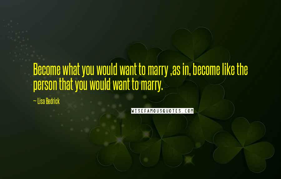 Lisa Bedrick Quotes: Become what you would want to marry ,as in, become like the person that you would want to marry.