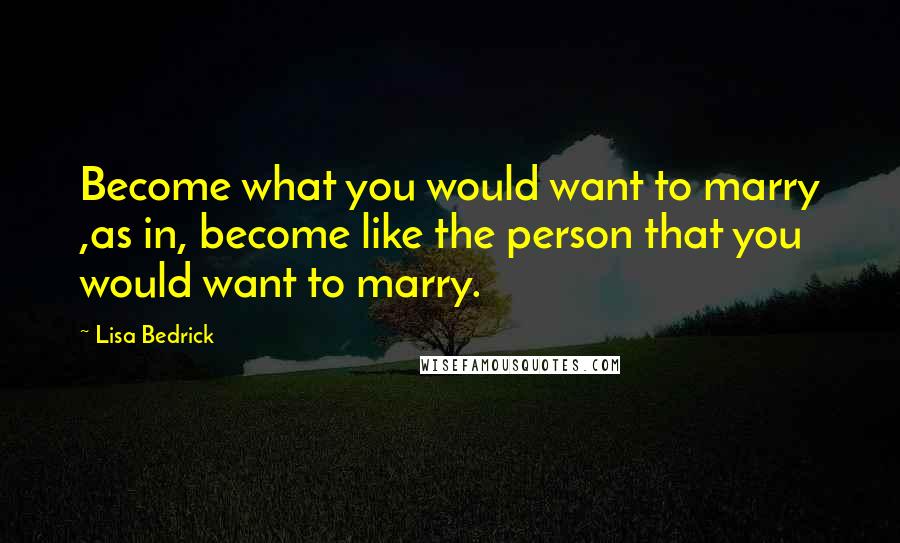 Lisa Bedrick Quotes: Become what you would want to marry ,as in, become like the person that you would want to marry.