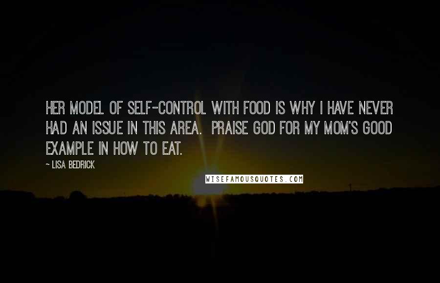 Lisa Bedrick Quotes: Her model of self-control with food is why I have never had an issue in this area. Praise God for my mom's good example in how to eat.