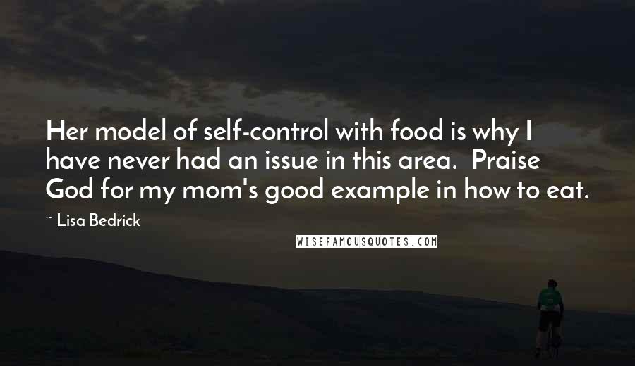 Lisa Bedrick Quotes: Her model of self-control with food is why I have never had an issue in this area. Praise God for my mom's good example in how to eat.