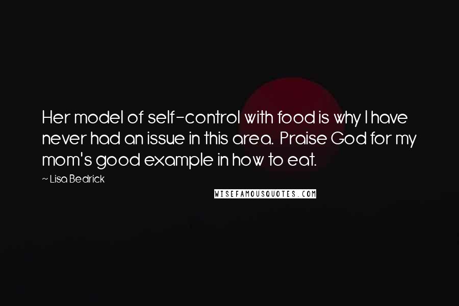 Lisa Bedrick Quotes: Her model of self-control with food is why I have never had an issue in this area. Praise God for my mom's good example in how to eat.