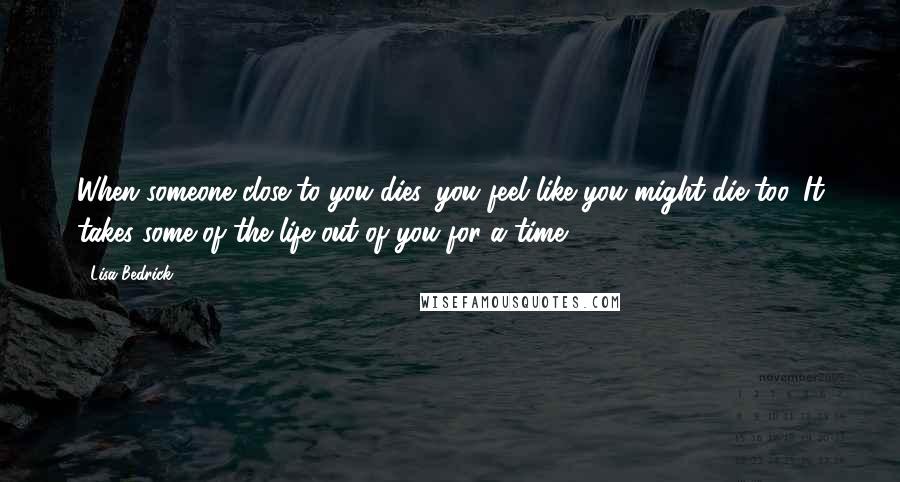 Lisa Bedrick Quotes: When someone close to you dies, you feel like you might die too. It takes some of the life out of you for a time.