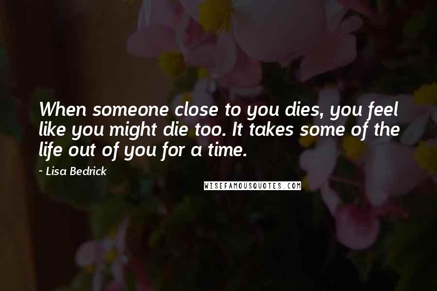 Lisa Bedrick Quotes: When someone close to you dies, you feel like you might die too. It takes some of the life out of you for a time.