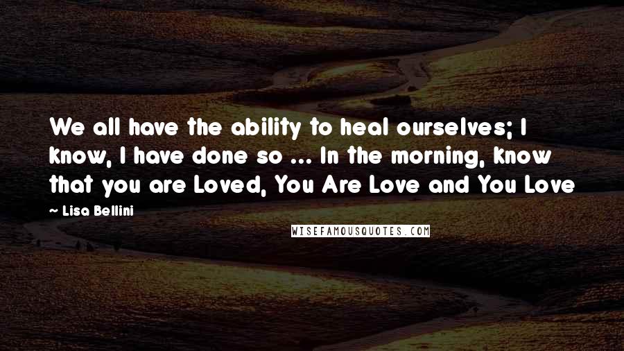 Lisa Bellini Quotes: We all have the ability to heal ourselves; I know, I have done so ... In the morning, know that you are Loved, You Are Love and You Love