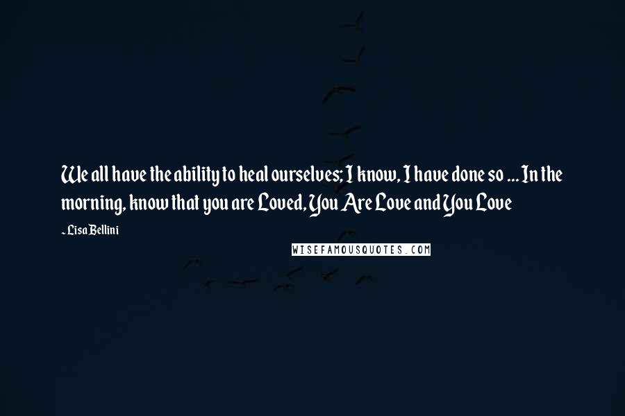 Lisa Bellini Quotes: We all have the ability to heal ourselves; I know, I have done so ... In the morning, know that you are Loved, You Are Love and You Love