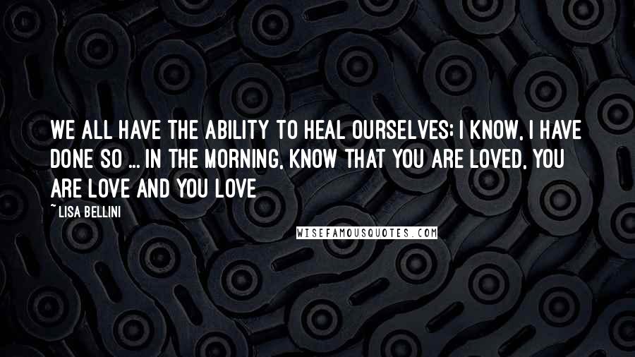 Lisa Bellini Quotes: We all have the ability to heal ourselves; I know, I have done so ... In the morning, know that you are Loved, You Are Love and You Love