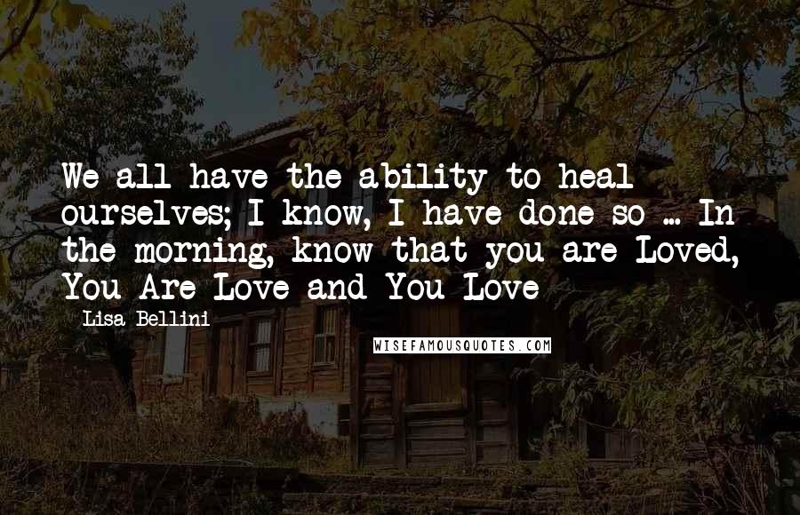 Lisa Bellini Quotes: We all have the ability to heal ourselves; I know, I have done so ... In the morning, know that you are Loved, You Are Love and You Love