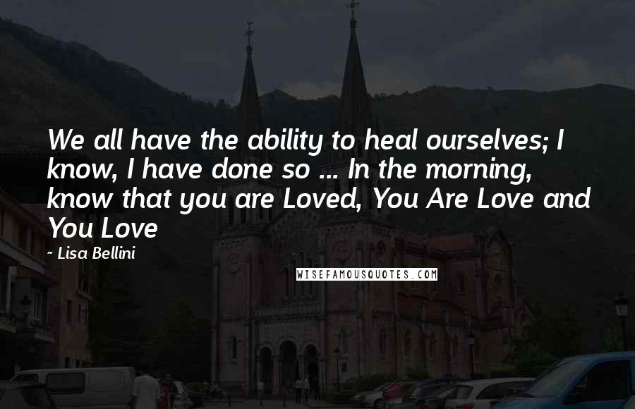 Lisa Bellini Quotes: We all have the ability to heal ourselves; I know, I have done so ... In the morning, know that you are Loved, You Are Love and You Love