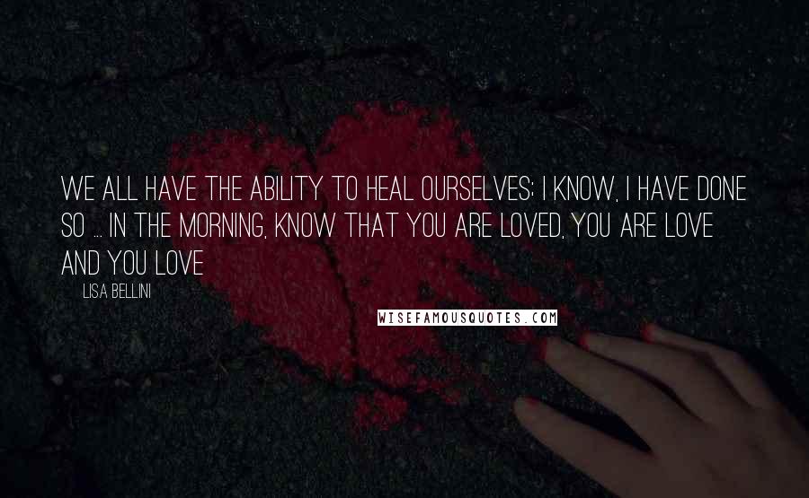 Lisa Bellini Quotes: We all have the ability to heal ourselves; I know, I have done so ... In the morning, know that you are Loved, You Are Love and You Love