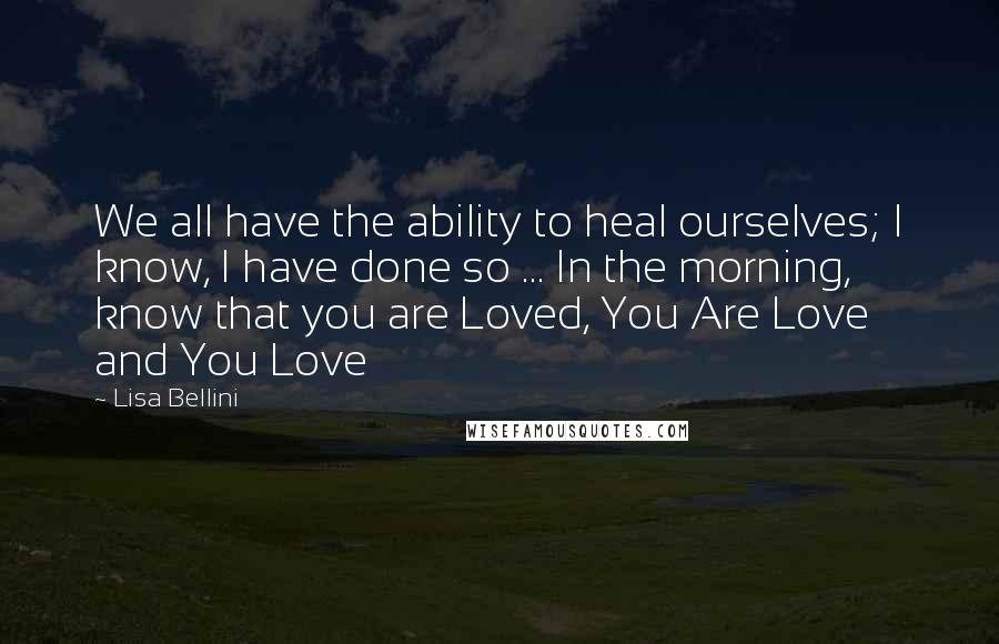 Lisa Bellini Quotes: We all have the ability to heal ourselves; I know, I have done so ... In the morning, know that you are Loved, You Are Love and You Love