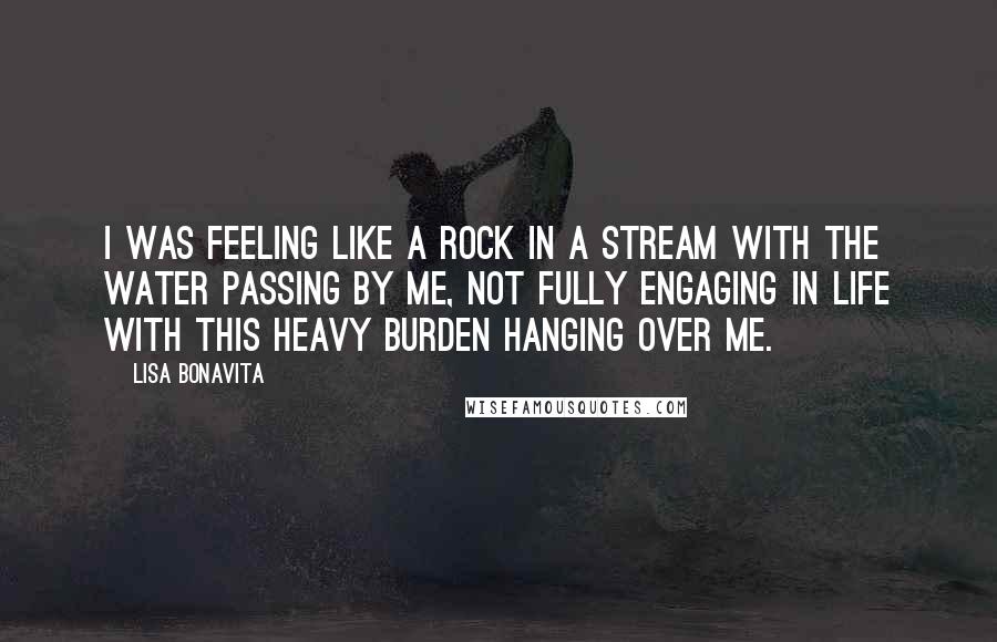 Lisa Bonavita Quotes: I was feeling like a rock in a stream with the water passing by me, not fully engaging in life with this heavy burden hanging over me.