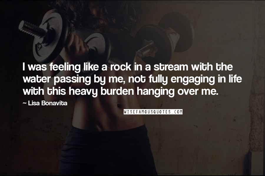 Lisa Bonavita Quotes: I was feeling like a rock in a stream with the water passing by me, not fully engaging in life with this heavy burden hanging over me.