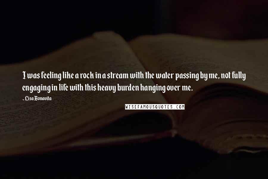 Lisa Bonavita Quotes: I was feeling like a rock in a stream with the water passing by me, not fully engaging in life with this heavy burden hanging over me.