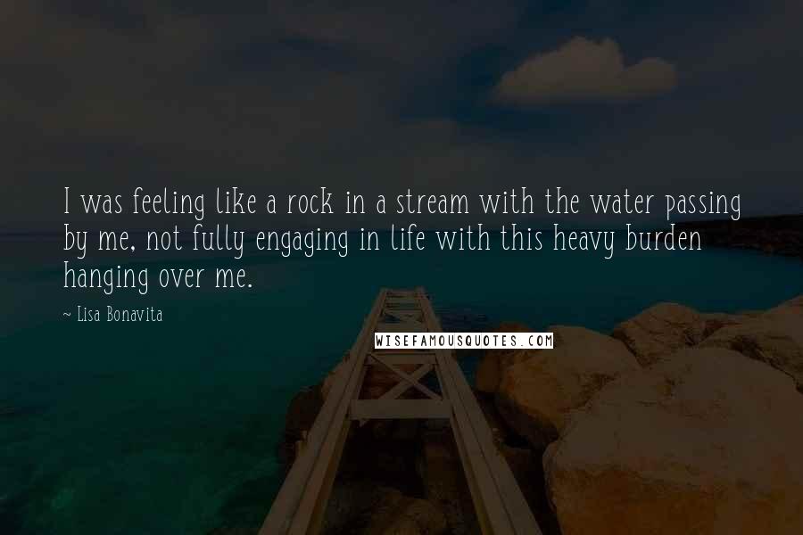 Lisa Bonavita Quotes: I was feeling like a rock in a stream with the water passing by me, not fully engaging in life with this heavy burden hanging over me.