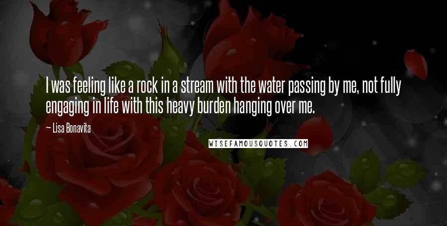 Lisa Bonavita Quotes: I was feeling like a rock in a stream with the water passing by me, not fully engaging in life with this heavy burden hanging over me.