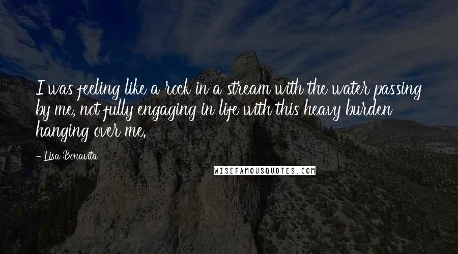 Lisa Bonavita Quotes: I was feeling like a rock in a stream with the water passing by me, not fully engaging in life with this heavy burden hanging over me.