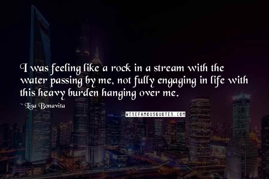 Lisa Bonavita Quotes: I was feeling like a rock in a stream with the water passing by me, not fully engaging in life with this heavy burden hanging over me.