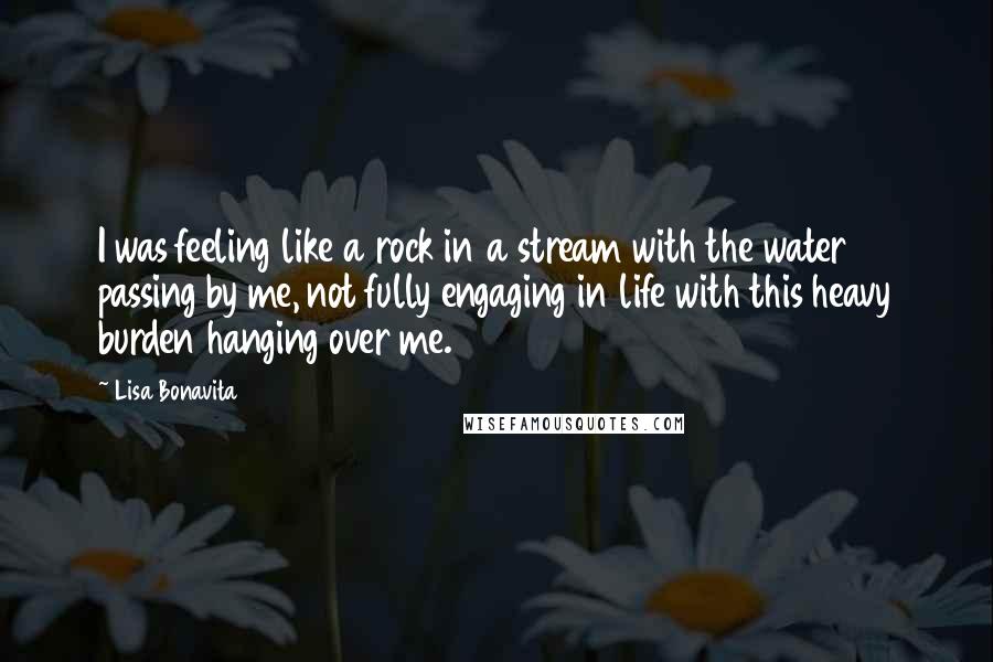 Lisa Bonavita Quotes: I was feeling like a rock in a stream with the water passing by me, not fully engaging in life with this heavy burden hanging over me.