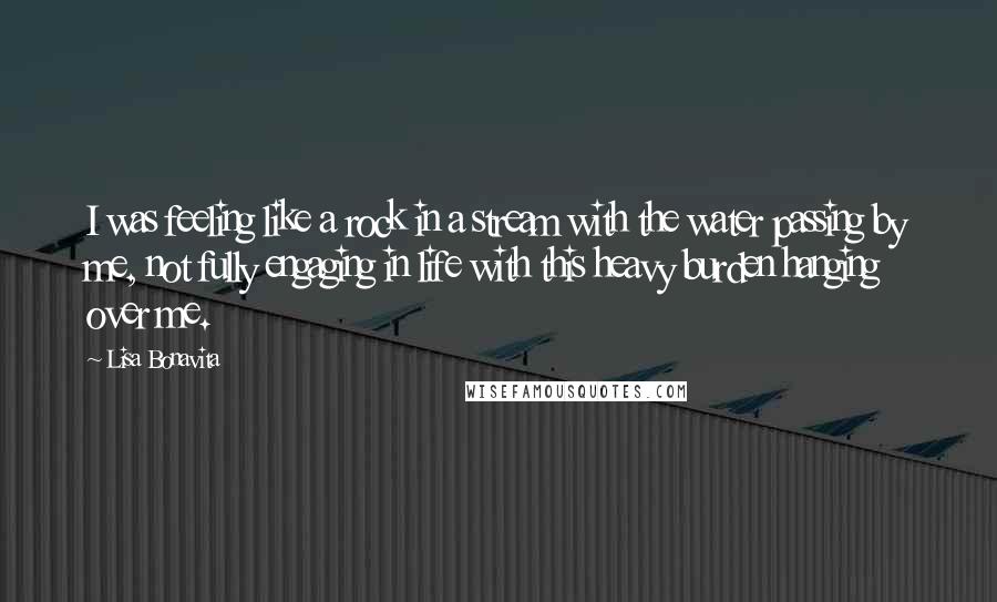 Lisa Bonavita Quotes: I was feeling like a rock in a stream with the water passing by me, not fully engaging in life with this heavy burden hanging over me.