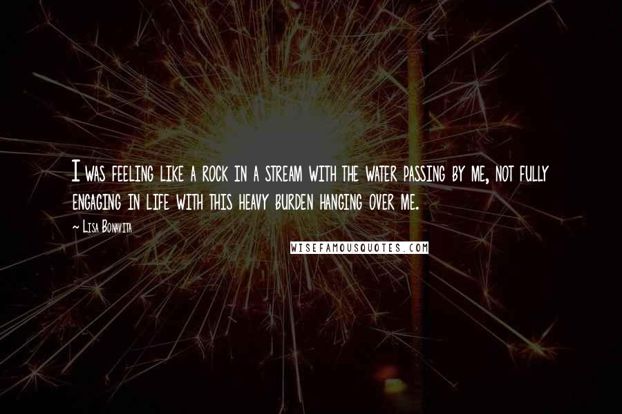 Lisa Bonavita Quotes: I was feeling like a rock in a stream with the water passing by me, not fully engaging in life with this heavy burden hanging over me.