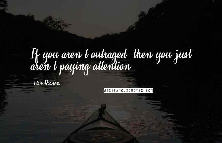 Lisa Borden Quotes: If you aren't outraged, then you just aren't paying attention