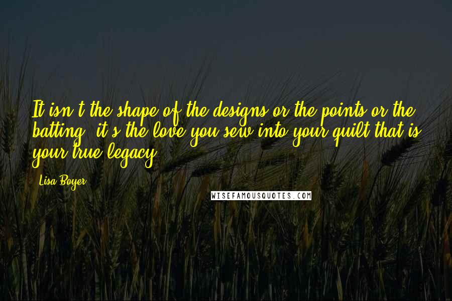 Lisa Boyer Quotes: It isn't the shape of the designs or the points or the batting, it's the love you sew into your quilt that is your true legacy.