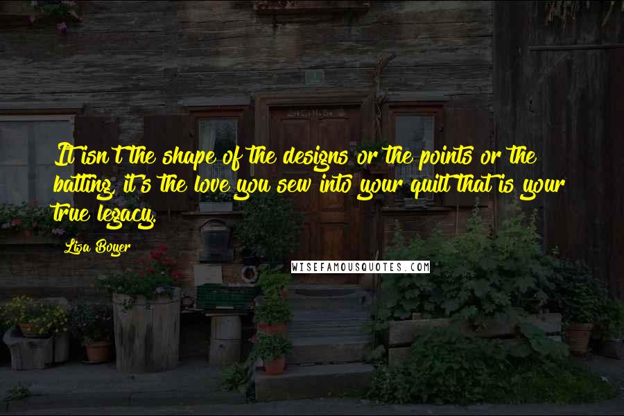 Lisa Boyer Quotes: It isn't the shape of the designs or the points or the batting, it's the love you sew into your quilt that is your true legacy.