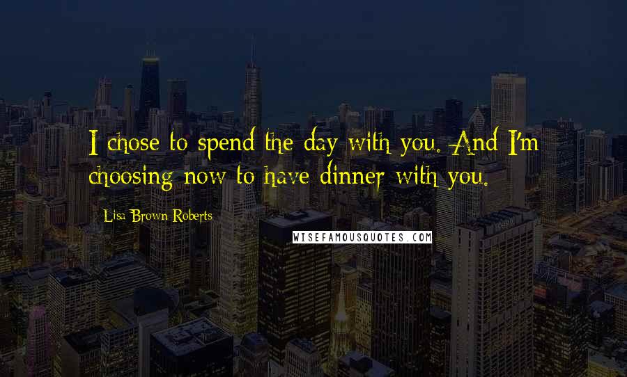 Lisa Brown Roberts Quotes: I chose to spend the day with you. And I'm choosing now to have dinner with you.