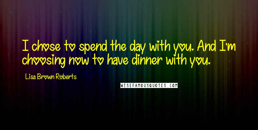 Lisa Brown Roberts Quotes: I chose to spend the day with you. And I'm choosing now to have dinner with you.