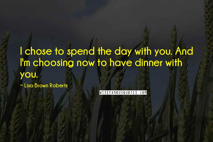 Lisa Brown Roberts Quotes: I chose to spend the day with you. And I'm choosing now to have dinner with you.