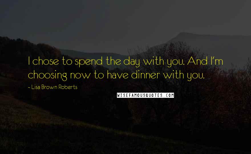 Lisa Brown Roberts Quotes: I chose to spend the day with you. And I'm choosing now to have dinner with you.