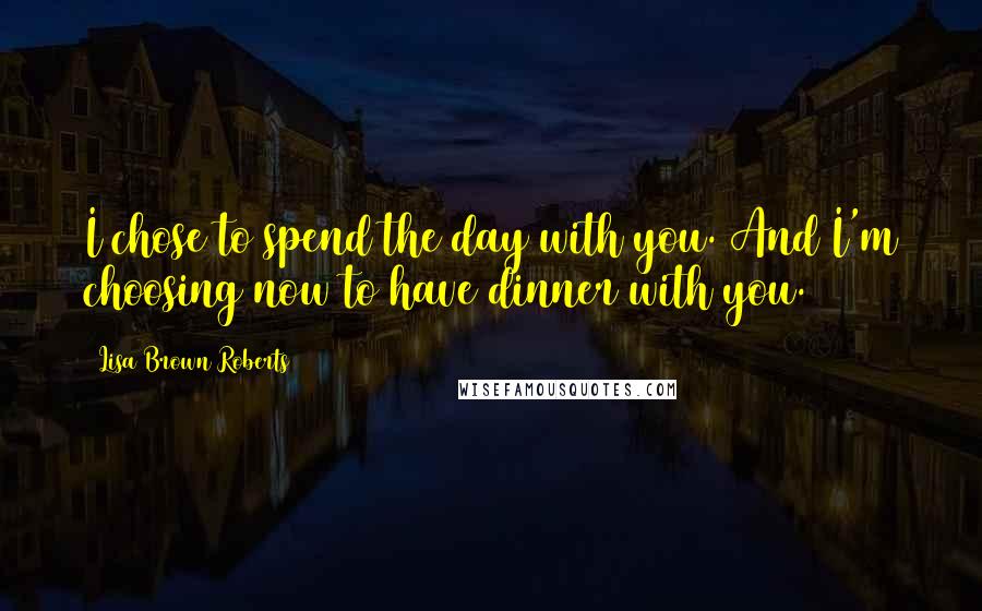 Lisa Brown Roberts Quotes: I chose to spend the day with you. And I'm choosing now to have dinner with you.