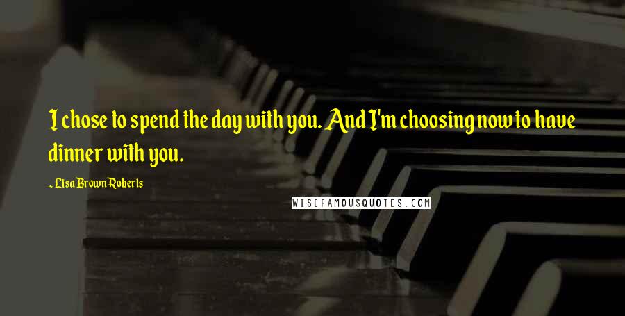 Lisa Brown Roberts Quotes: I chose to spend the day with you. And I'm choosing now to have dinner with you.