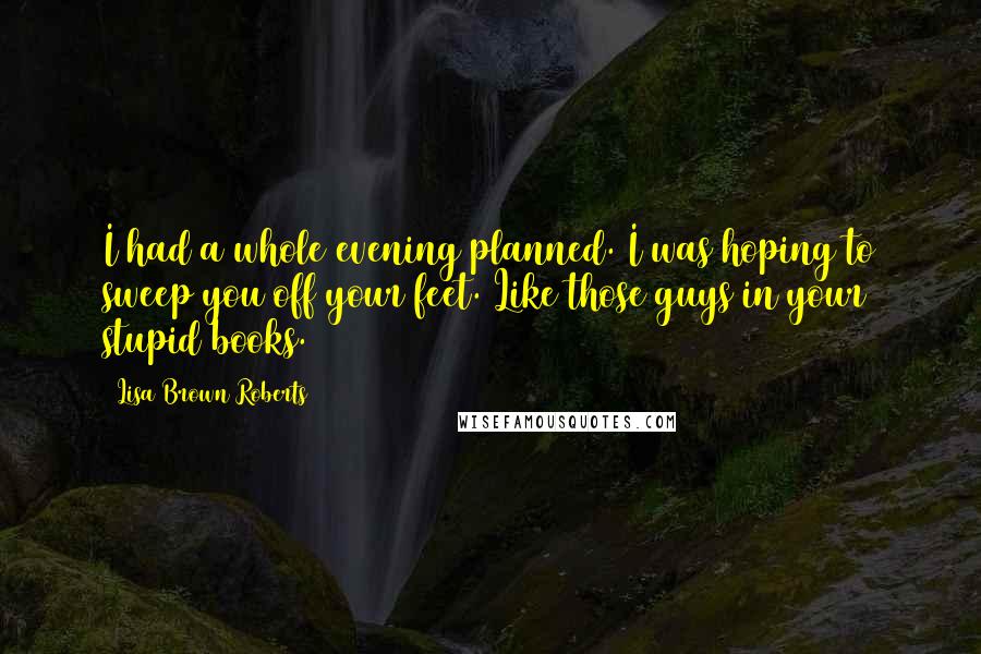 Lisa Brown Roberts Quotes: I had a whole evening planned. I was hoping to sweep you off your feet. Like those guys in your stupid books.