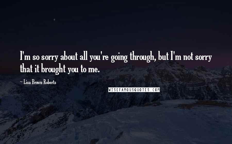 Lisa Brown Roberts Quotes: I'm so sorry about all you're going through, but I'm not sorry that it brought you to me.